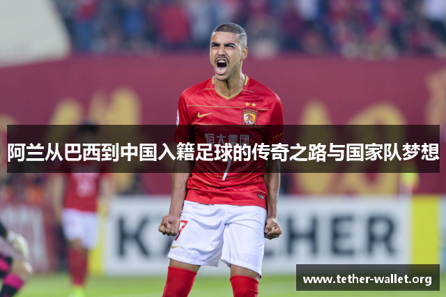 阿兰从巴西到中国入籍足球的传奇之路与国家队梦想