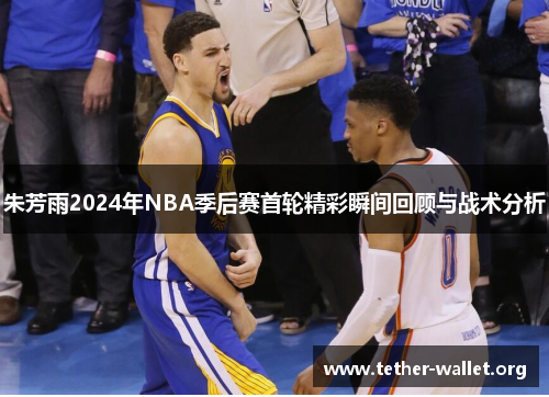朱芳雨2024年NBA季后赛首轮精彩瞬间回顾与战术分析