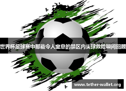 世界杯足球赛中那些令人窒息的禁区内头球救险瞬间回顾