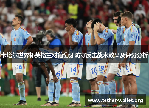 卡塔尔世界杯英格兰对葡萄牙防守反击战术效果及评分分析