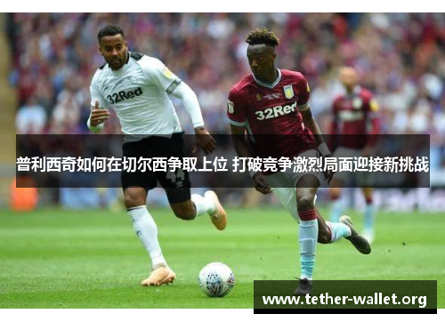 普利西奇如何在切尔西争取上位 打破竞争激烈局面迎接新挑战