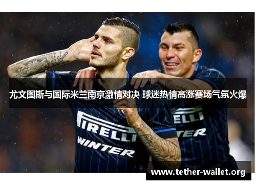 尤文图斯与国际米兰南京激情对决 球迷热情高涨赛场气氛火爆